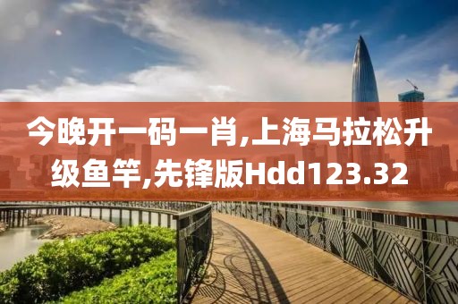 今晚开一码一肖,上海马拉松升级鱼竿,先锋版Hdd123.32