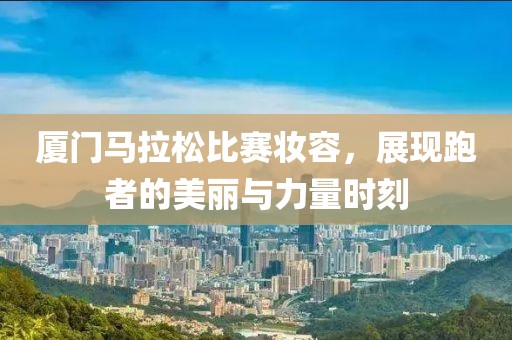 厦门马拉松比赛妆容，展现跑者的美丽与力量时刻