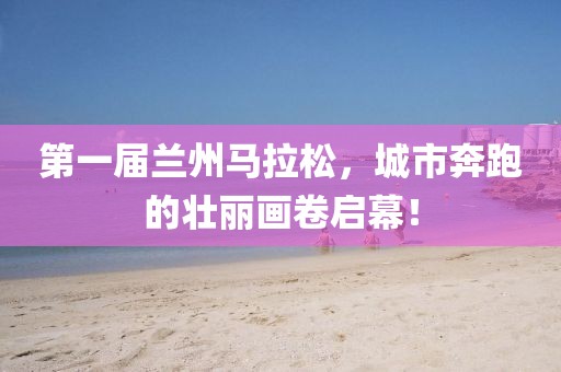 第一届兰州马拉松，城市奔跑的壮丽画卷启幕！