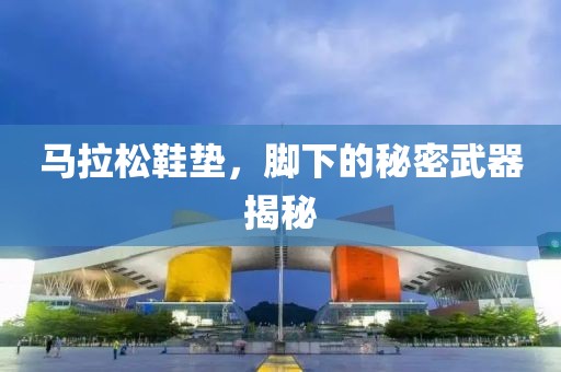 马拉松鞋垫，脚下的秘密武器揭秘