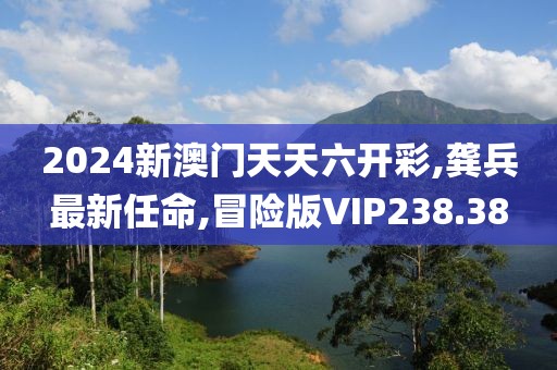 2024新澳门天天六开彩,龚兵最新任命,冒险版VIP238.38