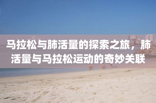马拉松与肺活量的探索之旅，肺活量与马拉松运动的奇妙关联