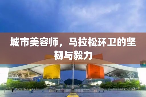 城市美容师，马拉松环卫的坚韧与毅力