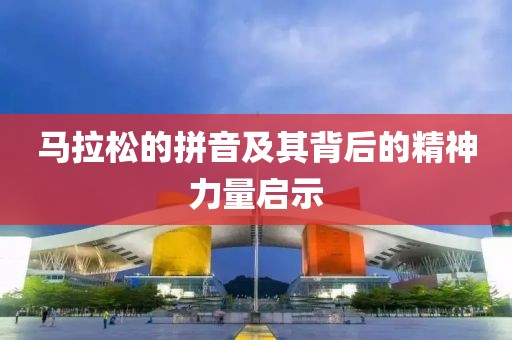 马拉松的拼音及其背后的精神力量启示