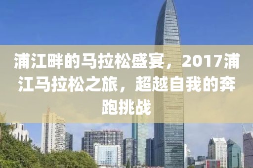 浦江畔的马拉松盛宴，2017浦江马拉松之旅，超越自我的奔跑挑战