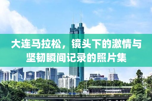 大连马拉松，镜头下的激情与坚韧瞬间记录的照片集