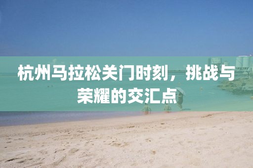 杭州马拉松关门时刻，挑战与荣耀的交汇点