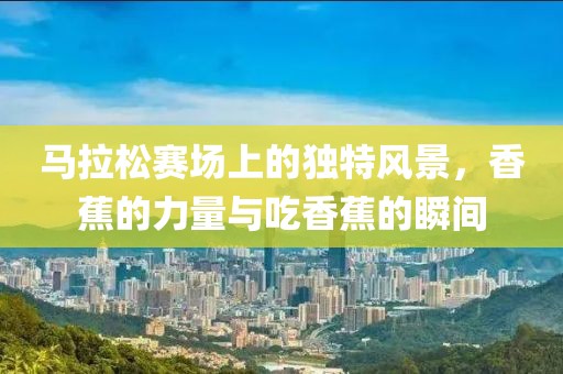 马拉松赛场上的独特风景，香蕉的力量与吃香蕉的瞬间