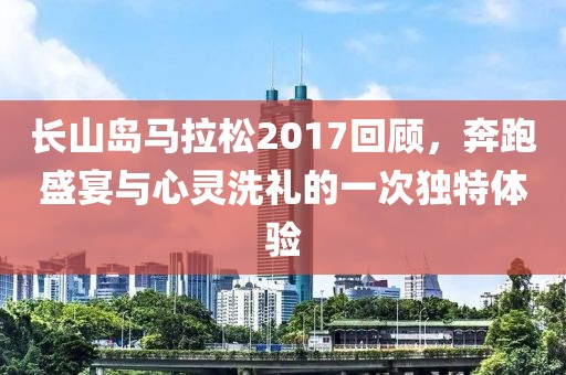 长山岛马拉松2017回顾，奔跑盛宴与心灵洗礼的一次独特体验