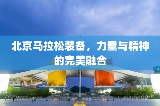 北京马拉松装备，力量与精神的完美融合
