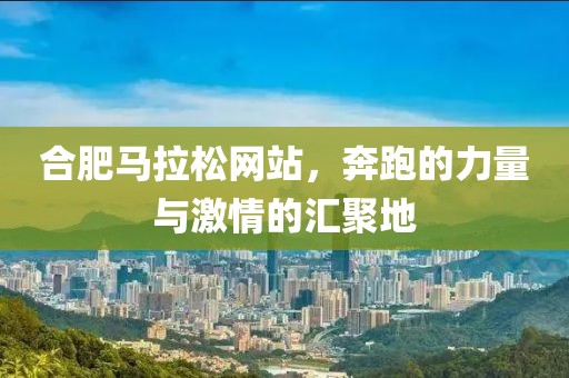 合肥马拉松网站，奔跑的力量与激情的汇聚地