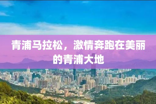 青浦马拉松，激情奔跑在美丽的青浦大地