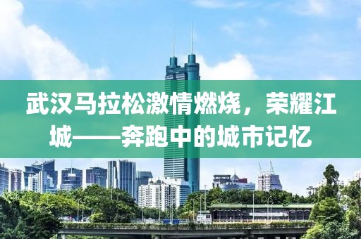 武汉马拉松激情燃烧，荣耀江城——奔跑中的城市记忆