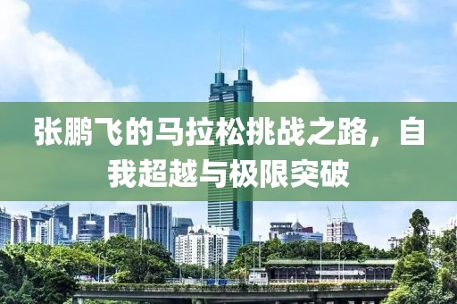 张鹏飞的马拉松挑战之路，自我超越与极限突破