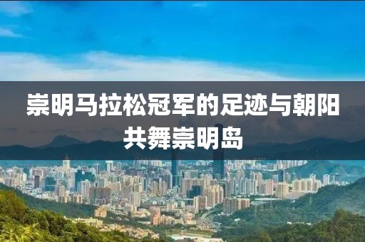 崇明马拉松冠军的足迹与朝阳共舞崇明岛