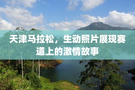 天津马拉松，生动照片展现赛道上的激情故事