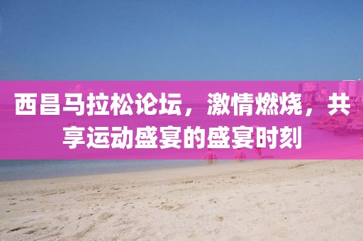 西昌马拉松论坛，激情燃烧，共享运动盛宴的盛宴时刻