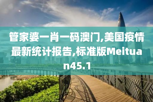 管家婆一肖一码澳门,美国疫情最新统计报告,标准版Meituan45.1