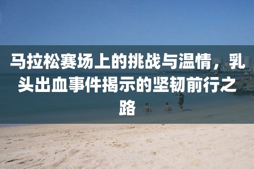 马拉松赛场上的挑战与温情，乳头出血事件揭示的坚韧前行之路