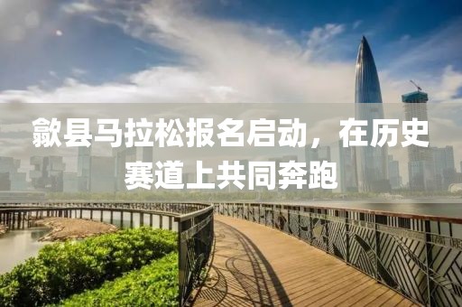 歙县马拉松报名启动，在历史赛道上共同奔跑