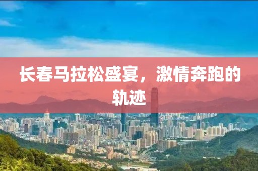 长春马拉松盛宴，激情奔跑的轨迹