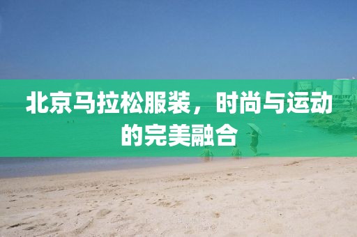 北京马拉松服装，时尚与运动的完美融合