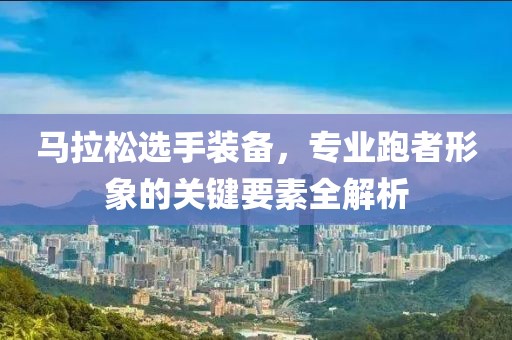 马拉松选手装备，专业跑者形象的关键要素全解析