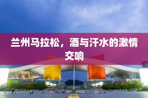 兰州马拉松，酒与汗水的激情交响