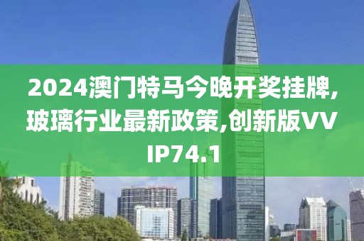 2024澳门特马今晚开奖挂牌,玻璃行业最新政策,创新版VVIP74.1