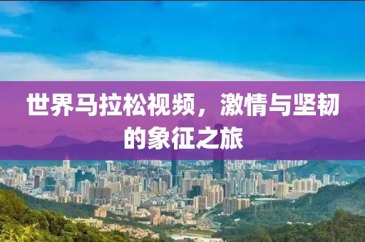 世界马拉松视频，激情与坚韧的象征之旅