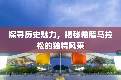 探寻历史魅力，揭秘希腊马拉松的独特风采