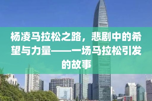 杨凌马拉松之路，悲剧中的希望与力量——一场马拉松引发的故事