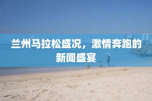 兰州马拉松盛况，激情奔跑的新闻盛宴