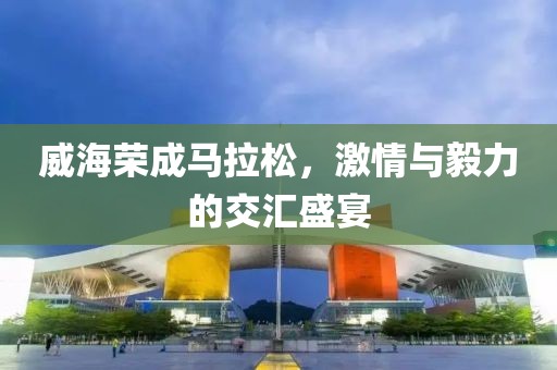 威海荣成马拉松，激情与毅力的交汇盛宴