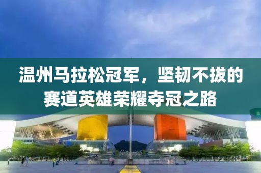 温州马拉松冠军，坚韧不拔的赛道英雄荣耀夺冠之路
