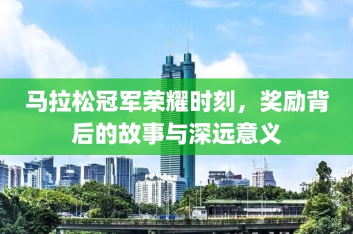马拉松冠军荣耀时刻，奖励背后的故事与深远意义