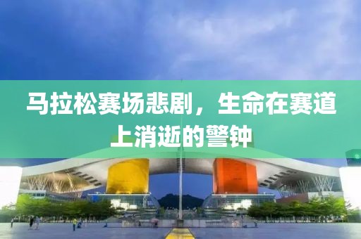 马拉松赛场悲剧，生命在赛道上消逝的警钟