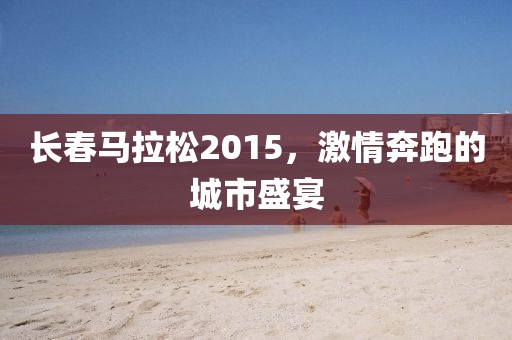 长春马拉松2015，激情奔跑的城市盛宴