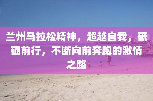 兰州马拉松精神，超越自我，砥砺前行，不断向前奔跑的激情之路