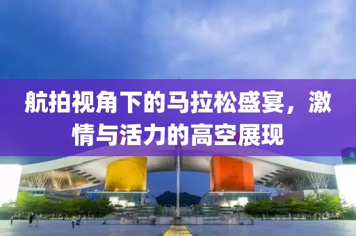 航拍视角下的马拉松盛宴，激情与活力的高空展现