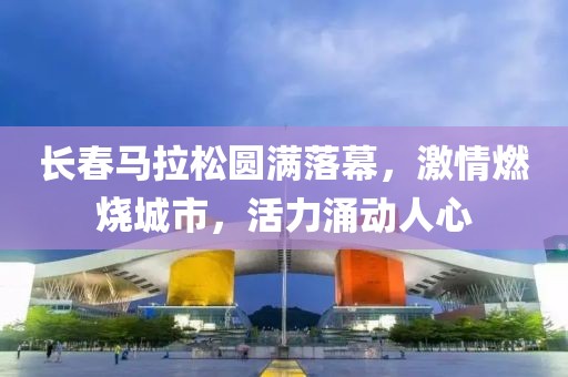 长春马拉松圆满落幕，激情燃烧城市，活力涌动人心