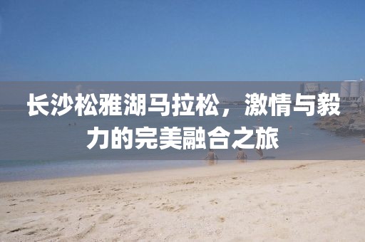 长沙松雅湖马拉松，激情与毅力的完美融合之旅