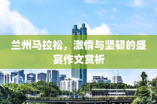 兰州马拉松，激情与坚韧的盛宴作文赏析