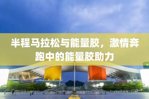 半程马拉松与能量胶，激情奔跑中的能量胶助力