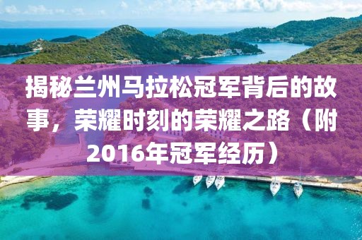 揭秘兰州马拉松冠军背后的故事，荣耀时刻的荣耀之路（附2016年冠军经历）