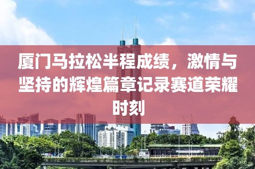 厦门马拉松半程成绩，激情与坚持的辉煌篇章记录赛道荣耀时刻