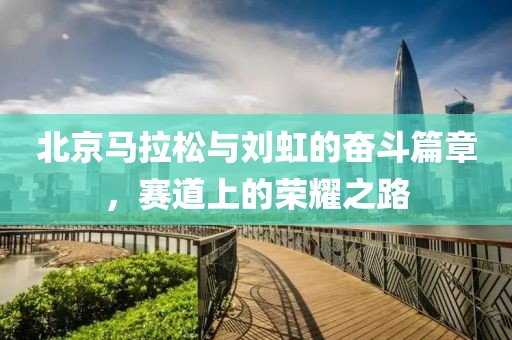 北京马拉松与刘虹的奋斗篇章，赛道上的荣耀之路