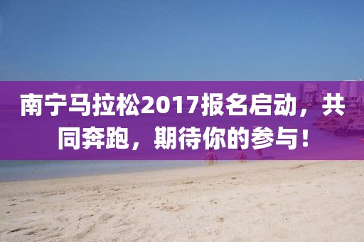 南宁马拉松2017报名启动，共同奔跑，期待你的参与！