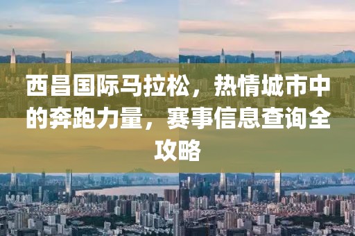 西昌国际马拉松，热情城市中的奔跑力量，赛事信息查询全攻略