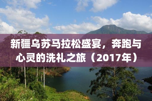 新疆乌苏马拉松盛宴，奔跑与心灵的洗礼之旅（2017年）